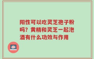 阳性可以吃灵芝孢子粉吗？黄精和灵芝一起泡酒有什么功效与作用