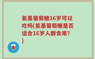 氨基葡萄糖16岁可以吃吗(氨基葡萄糖是否适合16岁人群食用？)
