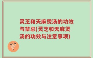 灵芝和天麻煲汤的功效与禁忌(灵芝和天麻煲汤的功效与注意事项)