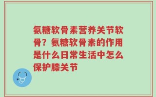氨糖软骨素营养关节软骨？氨糖软骨素的作用是什么日常生活中怎么保护膝关节