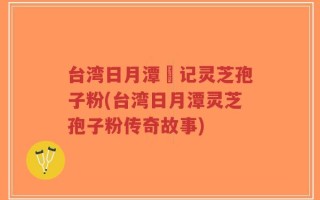 台湾日月潭哖记灵芝孢子粉(台湾日月潭灵芝孢子粉传奇故事)