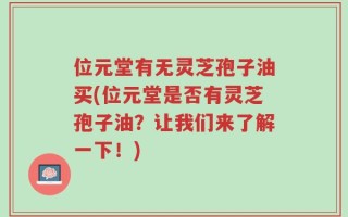 位元堂有无灵芝孢子油买(位元堂是否有灵芝孢子油？让我们来了解一下！)