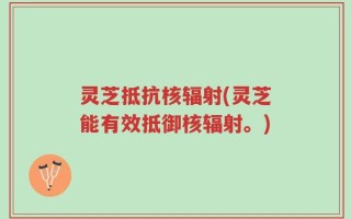 灵芝抵抗核辐射(灵芝能有效抵御核辐射。)