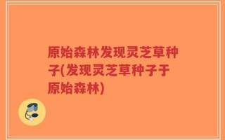 原始森林发现灵芝草种子(发现灵芝草种子于原始森林)