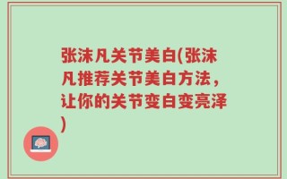 张沫凡关节美白(张沫凡推荐关节美白方法，让你的关节变白变亮泽)