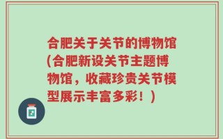 合肥关于关节的博物馆(合肥新设关节主题博物馆，收藏珍贵关节模型展示丰富多彩！)
