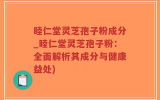 睦仁堂灵芝孢子粉成分_睦仁堂灵芝孢子粉：全面解析其成分与健康益处)