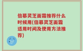 倍慕灵芝面霜推荐什么时候用(倍慕灵芝面霜适用时间及使用方法推荐)