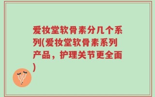 爱妆堂软骨素分几个系列(爱妆堂软骨素系列产品，护理关节更全面)