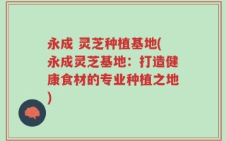 永成 灵芝种植基地(永成灵芝基地：打造健康食材的专业种植之地)