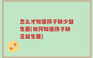 怎么才知道孩子缺少益生菌(如何知道孩子缺乏益生菌)