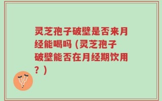 灵芝孢子破壁是否来月经能喝吗 (灵芝孢子破壁能否在月经期饮用？)