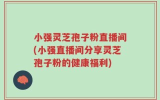 小强灵芝孢子粉直播间(小强直播间分享灵芝孢子粉的健康福利)