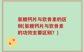 氨糖钙片与软骨素的区别(氨糖钙片与软骨素的功效主要区别？)