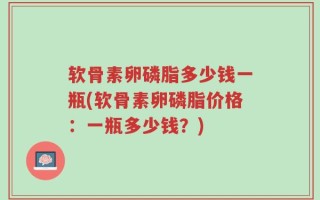 软骨素卵磷脂多少钱一瓶(软骨素卵磷脂价格：一瓶多少钱？)