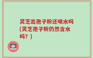 灵芝出孢子粉还喷水吗(灵芝孢子粉仍然含水吗？)