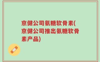 京健公司氨糖软骨素(京健公司推出氨糖软骨素产品)