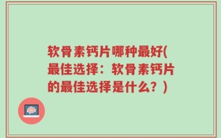 软骨素钙片哪种最好(最佳选择：软骨素钙片的最佳选择是什么？)