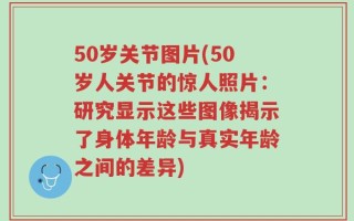 50岁关节图片(50岁人关节的惊人照片：研究显示这些图像揭示了身体年龄与真实年龄之间的差异)