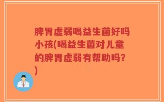 脾胃虚弱喝益生菌好吗小孩(喝益生菌对儿童的脾胃虚弱有帮助吗？)