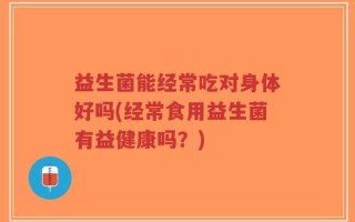 益生菌能经常吃对身体好吗(经常食用益生菌有益健康吗？)