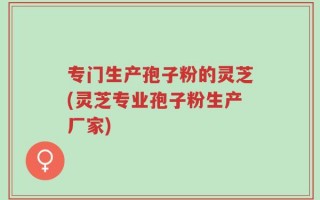 专门生产孢子粉的灵芝(灵芝专业孢子粉生产厂家)