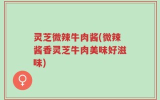 灵芝微辣牛肉酱(微辣酱香灵芝牛肉美味好滋味)