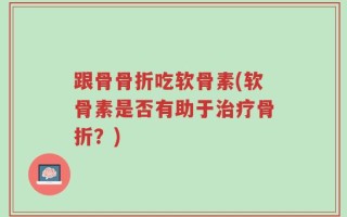 跟骨骨折吃软骨素(软骨素是否有助于治疗骨折？)
