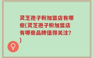灵芝孢子粉加盟店有哪些(灵芝孢子粉加盟店有哪些品牌值得关注？)