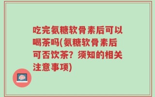 吃完氨糖软骨素后可以喝茶吗(氨糖软骨素后可否饮茶？须知的相关注意事项)