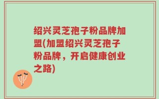 绍兴灵芝孢子粉品牌加盟(加盟绍兴灵芝孢子粉品牌，开启健康创业之路)