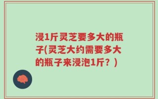 浸1斤灵芝要多大的瓶子(灵芝大约需要多大的瓶子来浸泡1斤？)
