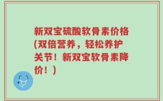 新双宝硫酸软骨素价格(双倍营养，轻松养护关节！新双宝软骨素降价！)