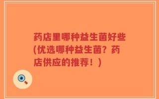 药店里哪种益生菌好些(优选哪种益生菌？药店供应的推荐！)