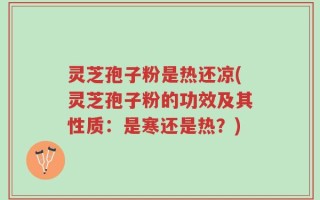 灵芝孢子粉是热还凉(灵芝孢子粉的功效及其性质：是寒还是热？)