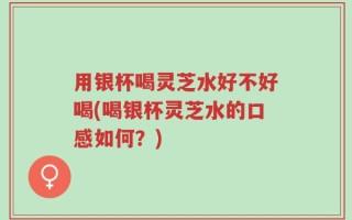 用银杯喝灵芝水好不好喝(喝银杯灵芝水的口感如何？)