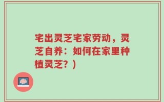 宅出灵芝宅家劳动，灵芝自养：如何在家里种植灵芝？)