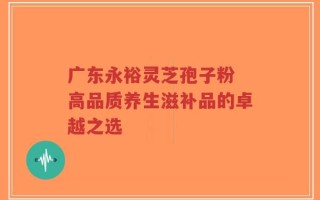 广东永裕灵芝孢子粉 高品质养生滋补品的卓越之选