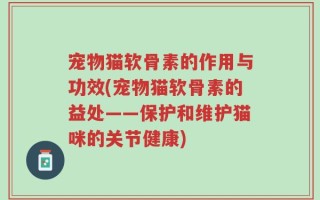 宠物猫软骨素的作用与功效(宠物猫软骨素的益处——保护和维护猫咪的关节健康)