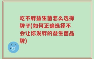 吃不胖益生菌怎么选择牌子(如何正确选择不会让你发胖的益生菌品牌)