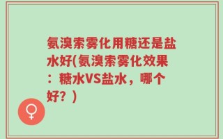 氨溴索雾化用糖还是盐水好(氨溴索雾化效果：糖水VS盐水，哪个好？)