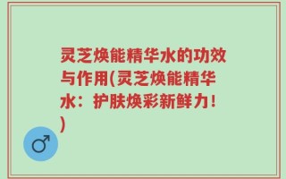 灵芝焕能精华水的功效与作用(灵芝焕能精华水：护肤焕彩新鲜力！)