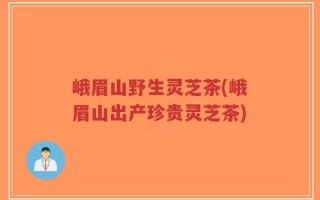 峨眉山野生灵芝茶(峨眉山出产珍贵灵芝茶)