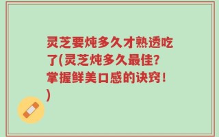 灵芝要炖多久才熟透吃了(灵芝炖多久最佳？掌握鲜美口感的诀窍！)
