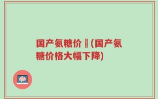 国产氨糖价挌(国产氨糖价格大幅下降)