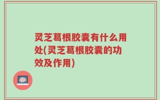 灵芝葛根胶囊有什么用处(灵芝葛根胶囊的功效及作用)