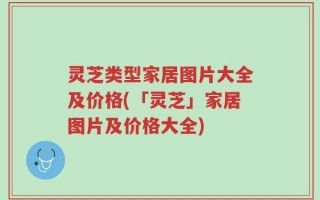 灵芝类型家居图片大全及价格(「灵芝」家居图片及价格大全)
