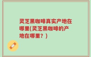 灵芝黑咖啡真实产地在哪里(灵芝黑咖啡的产地在哪里？)