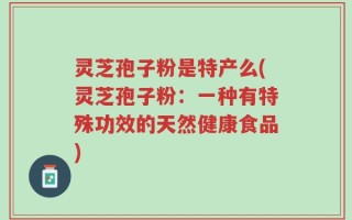 灵芝孢子粉是特产么(灵芝孢子粉：一种有特殊功效的天然健康食品)