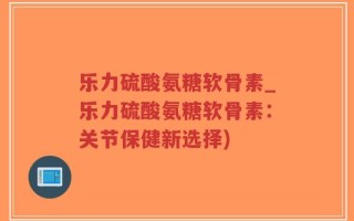 乐力硫酸氨糖软骨素_乐力硫酸氨糖软骨素：关节保健新选择)